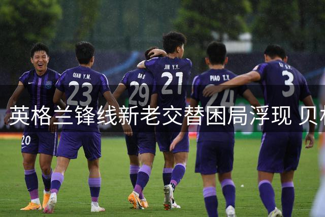 英格兰锋线新老交替困局浮现 贝林厄姆或被推上锋线解围